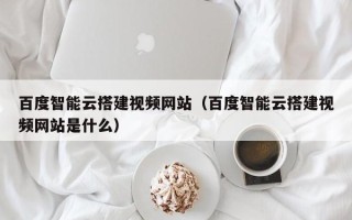 云梦百度智能云搭建视频网站（百度智能云搭建视频网站是什么）