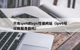 云梦只有ipv6的vps搭建网站（ipv6可以做服务器吗）